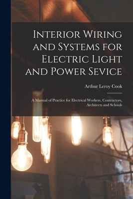 Interior Wiring and Systems for Electric Light and Power Sevice: A Manual of Practice for Electrical Workers, Contractors, Architects and Schools by Cook, Arthur Leroy