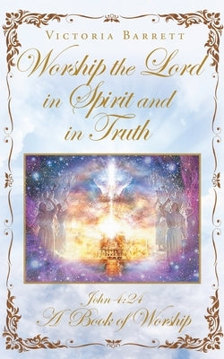 Worship the Lord in Spirit and in Truth: John 4:24 A Book of Worship by Barrett, Victoria