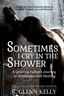 Sometimes I Cry In The Shower: A Grieving Father's Journey To Wholeness And Healing by Kelly, R. Glenn