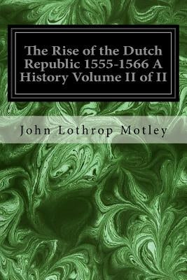 The Rise of the Dutch Republic 1555-1566 A History Volume II of II by Lothrop Motley, John
