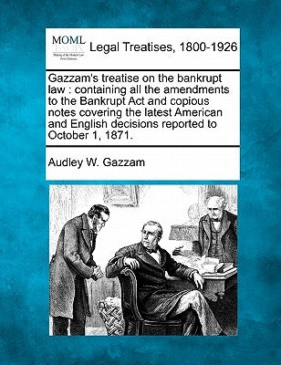 Gazzam's treatise on the bankrupt law: containing all the amendments to the Bankrupt Act and copious notes covering the latest American and English de by Gazzam, Audley W.