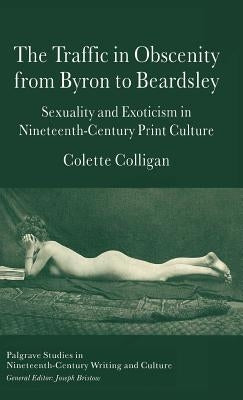 The Traffic in Obscenity from Byron to Beardsley: Sexuality and Exoticism in Nineteenth-Century Print Culture by Colligan, C.