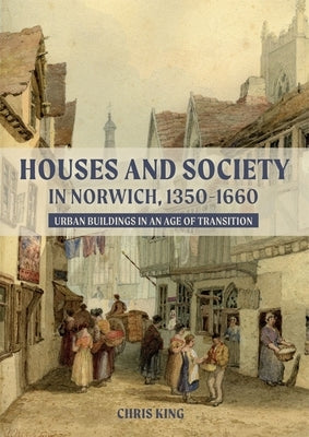 Houses and Society in Norwich, 1350-1660: Urban Buildings in an Age of Transition by King, Chris