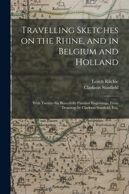 Travelling Sketches on the Rhine, and in Belgium and Holland: With Twenty-six Beautifully Finished Engravings, From Drawings by Clarkson Stanfield, Es by Ritchie, Leitch 1800?-1865