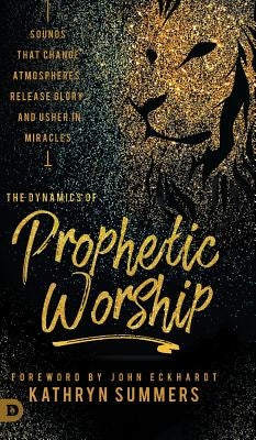 The Dynamics of Prophetic Worship: Sounds that Change Atmospheres, Release Glory, and Usher in MIracles by Summers, Kathryn