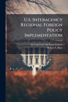 U.S. Interagency Regional Foreign Policy Implementation: A Survey of Current Practice and an Analysis of Options for Improvement by Air University (U S ) Air Force Fellows