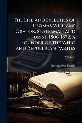The Life and Speeches of Thomas Williams Orator, Statesman and Jurist, 1806-1872, a Founder of the Whig and Republican Parties; Volume 3 by Konkle, Burton Alva