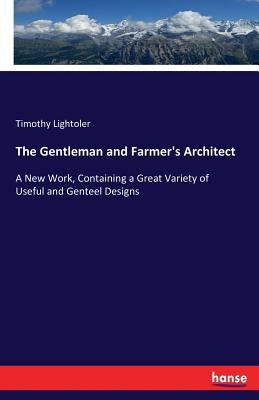 The Gentleman and Farmer's Architect: A New Work, Containing a Great Variety of Useful and Genteel Designs by Lightoler, Timothy