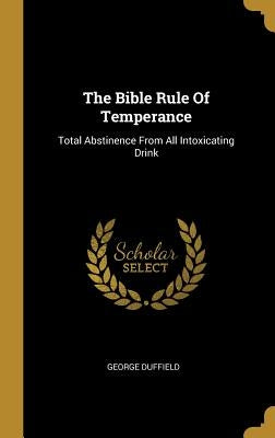 The Bible Rule Of Temperance: Total Abstinence From All Intoxicating Drink by Duffield, George