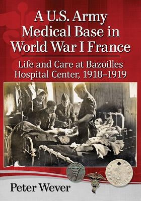 A U.S. Army Medical Base in World War I France: Life and Care at Bazoilles Hospital Center, 1918-1919 by Wever, Peter