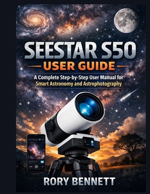 Seestar S50 User Guide: A Complete Step-by-Step User Manual for Smart Astronomy and Astrophotography by Bennett, Rory