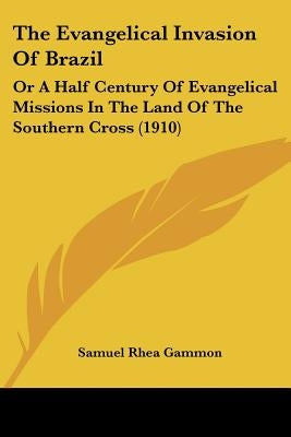 The Evangelical Invasion Of Brazil: Or A Half Century Of Evangelical Missions In The Land Of The Southern Cross (1910) by Gammon, Samuel Rhea