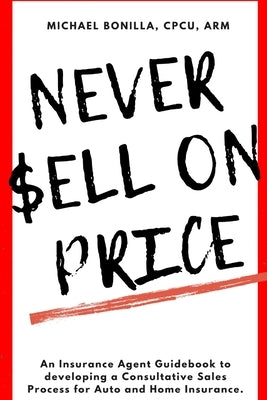 Never Sell on Price: An Insurance Agent Guidebook to developing a Consultative Sales Process for Auto and Home Insurance. by Bonilla, Michael