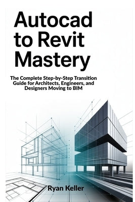 AutoCAD to Revit Mastery: The Complete Step-by-Step Transition Guide for Architects, Engineers, and Designers Moving to BIM by Keller, Ryan