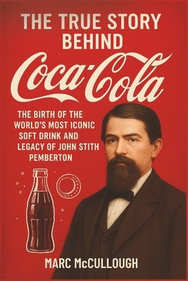 The True Story Behind Coca-Cola: The Birth of the World's Most Iconic Soft Drink and the Legacy of John Stith Pemberton by McCullough, Marc