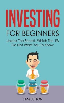 Investing for Beginners: Unlock The Secrets Which The 1% Do Not Want You To Know by Sutton, Sam