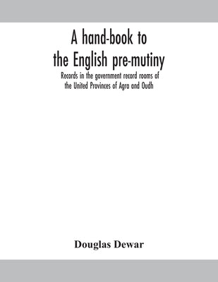 A Hand-Book To The English Pre-Mutiny Records In The Government Record Rooms Of The United Provinces Of Agra And Oudh by Douglas Dewar