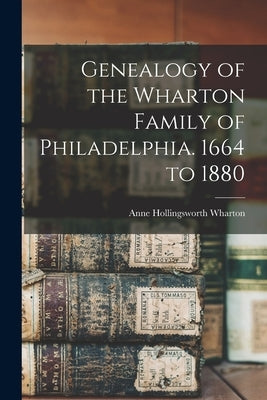 Genealogy of the Wharton Family of Philadelphia. 1664 to 1880 by Wharton, Anne Hollingsworth