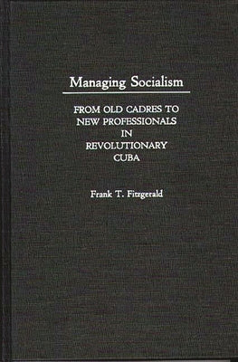 Managing Socialism: From Old Cadres to New Professionals in Revolutionary Cuba by Fitzgerald, Frank T.