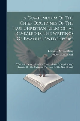 A Compendium Of The Chief Doctrines Of The True Christian Religion As Revealed In The Writings Of Emanuel Swedenborg: Which Are Annexed, A Few Extract by Swedenborg, Emanuel