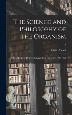 The Science and Philosophy of the Organism: Gifford Lectures Delivered at Aberdeen University, 1907-1908; 1 by Driesch, Hans 1867-1941