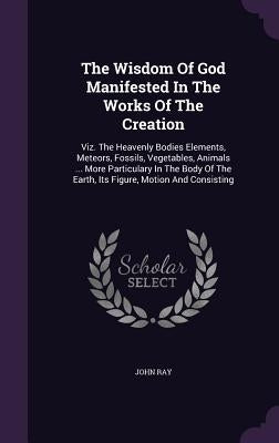 The Wisdom Of God Manifested In The Works Of The Creation: Viz. The Heavenly Bodies Elements, Meteors, Fossils, Vegetables, Animals ... More Particula by Ray, John