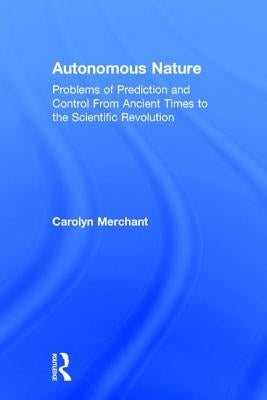 Autonomous Nature: Problems of Prediction and Control from Ancient Times to the Scientific Revolution by Merchant, Carolyn