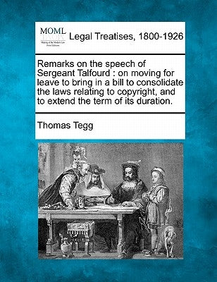 Remarks on the Speech of Sergeant Talfourd: On Moving for Leave to Bring in a Bill to Consolidate the Laws Relating to Copyright, and to Extend the Te by Tegg, Thomas