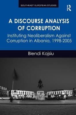 A Discourse Analysis of Corruption: Instituting Neoliberalism Against Corruption in Albania, 1998-2005 by Kajsiu, Blendi
