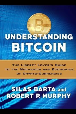 Understanding Bitcoin: The Liberty Lover's Guide to the Mechanics & Economics of Crypto-Currencies by Barta, Silas
