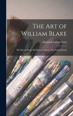 The Art of William Blake: His Sketch-Book, His Water-Colours, His Painted Books by Cary, Elisabeth Luther