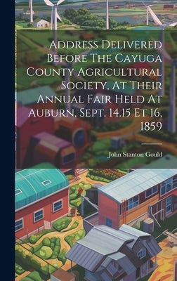 Address Delivered Before The Cayuga County Agricultural Society, At Their Annual Fair Held At Auburn, Sept. 14.15 Et 16, 1859 by Gould, John Stanton