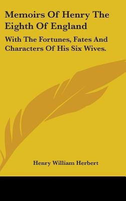 Memoirs Of Henry The Eighth Of England: With The Fortunes, Fates And Characters Of His Six Wives. by Herbert, Henry William