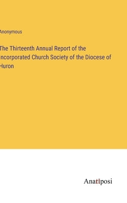 The Thirteenth Annual Report of the Incorporated Church Society of the Diocese of Huron by Anonymous
