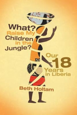 What? Raise My Children in the Jungle?: Our 18 Years in Liberia by Holtam, Beth