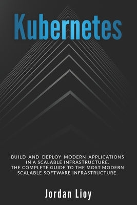 Kubernetes: Build and Deploy Modern Applications in a Scalable Infrastructure. The Complete Guide to the Most Modern Scalable Software Infrastructure. by Lioy, Jordan