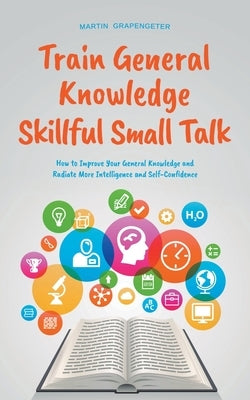 Train General Knowledge Skillful Small Talk - How to Improve Your General Knowledge and Radiate More Intelligence and Self-Confidence by Grapengeter, Martin