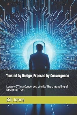 Trusted by Design, Exposed by Convergence: Legacy OT in a Converged World: The Unraveling of Designed Trust by Johns, Bill