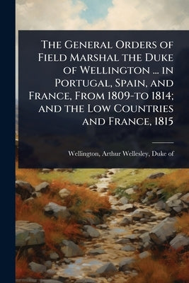 The General Orders of Field Marshal the Duke of Wellington ... in Portugal, Spain, and France, From 1809-to 1814; and the Low Countries and France, 18 by Wellington, Arthur Wellesley Duke of