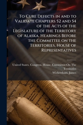 To Cure Defects in and to Validate Chapters 52 and 54 of the Acts of the Legislature of the Territory of Alaska. Hearings Before the Committee on the by United States Congress House Committe