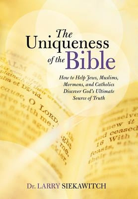 The Uniqueness of the Bible: How to Help Jews, Muslims, Mormons, and Catholics Discover God's Ultimate Source of Truth by Siekawitch, Larry