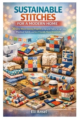 Sustainable Stitches for a Modern Home: 30 Zero-Waste Sewing Projects to Upcycle Fabric Scraps into Practical, Stylish, and Eco-Friendly Home Essentia by Ansel, Eli