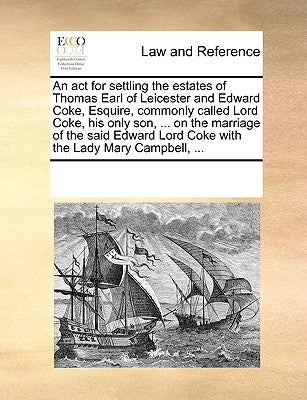 An ACT for Settling the Estates of Thomas Earl of Leicester and Edward Coke, Esquire, Commonly Called Lord Coke, His Only Son, ... on the Marriage of by Multiple Contributors