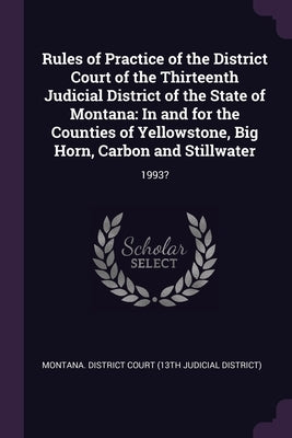 Rules of Practice of the District Court of the Thirteenth Judicial District of the State of Montana: In and for the Counties of Yellowstone, Big Horn, by Montana District Court (13th Judicial D