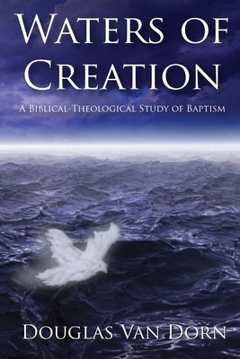 Waters of Creation: A Biblical Theological Study of Baptism by Van Dorn, Douglas