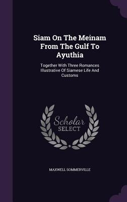 Siam On The Meinam From The Gulf To Ayuthia: Together With Three Romances Illustrative Of Siamese Life And Customs by Sommerville, Maxwell