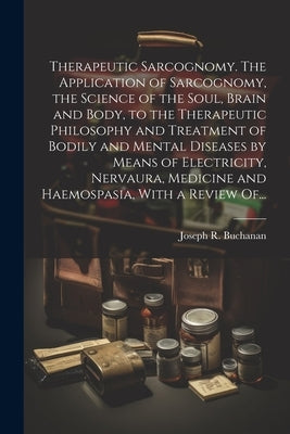 Therapeutic Sarcognomy. The Application of Sarcognomy, the Science of the Soul, Brain and Body, to the Therapeutic Philosophy and Treatment of Bodily by Buchanan, Joseph R. (Joseph Rodes) 1.