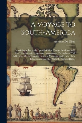 A Voyage to South-America: Describing at Large the Spanish Cities, Towns, Provinces, &c. On That Extensive Continent. Interspersed Throughout Wit by De Ulloa, Antonio