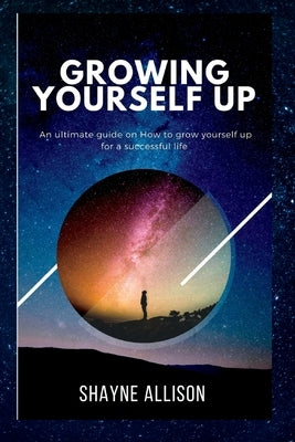 Growing Yourself Up: An ultimate guide on How to grow yourself up for a successful life. by Allison, Shayne