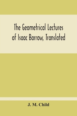 The Geometrical Lectures Of Isaac Barrow, Translated, With Notes And Proofs, And A Discussion On The Advance Made Therein On The Work Of His Predecess by M. Child, J.